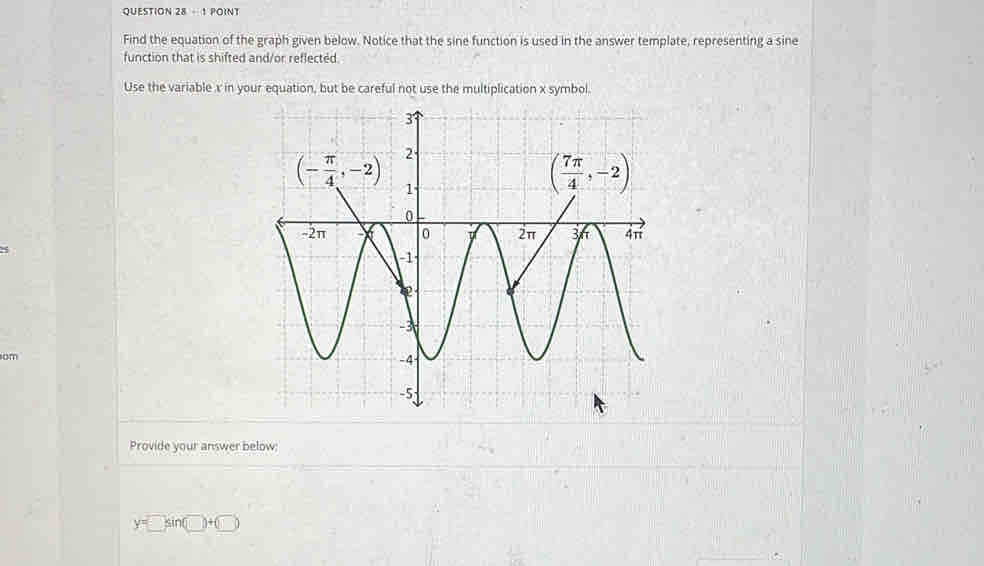 question 28-18 OINT
Find the equation of the graph given below. Notice that the sine function is used in the answer template, representing a sine
function that is shifted and/or reflected.
Use the variable x in your equation, but be careful not use the multiplication x symbol.
om
Provide your answer below:
y=□ sin (□ )+(□ )