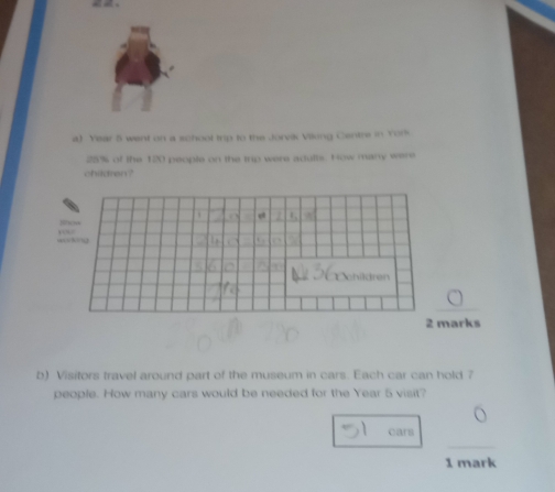 Year 5 went on a school trip to the Jorvik Viking Centre in York
25% of the 120 people on the trip were adults. How many were 
children? 
_ 
arks 
b) Visitors travel around part of the museum in cars. Each car can hold 7
people. How many cars would be needed for the Year 5 visit? 
cars 
_ 
1 mark