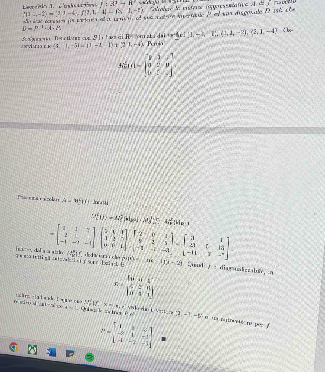 f(1,1,-2)=(2,2,-4),f(2,1,-4)=(3,-1,-5) Esercizio 3. L'endomorfismo f:R^3to R^3 soddisfa te seguent
. Calcolare la matrice rappresentativa A di f rispello
alla base canonica (in partenza ed in arrivo), ed una matrice invertibile P ed una diagonale D tali che
D=P^(-1)· A· P.
Svolgimento. Denotiamo con B la base di R^3 formata dai vetiori (1,-2,-1),(1,1,-2),(2,1,-4). Os-
serviamo che (3,-1,-5)=(1,-2,-1)+(2,1,-4). Percio’
M_B^(B(f)=beginbmatrix) 0&0&1 0&2&0 0&0&1endbmatrix .
Possiamo calcolare A=M_(varepsilon)^E(f). Infatti
M_(varepsilon)^(xi)(f)=M_(varepsilon)^B(id_R^3)· M_B^(B(f)· M_B^(xi)(id_R^3))
=beginbmatrix 1&1&2 -2&1&1 -1&-2&-4endbmatrix · beginbmatrix 0&0&1 0&2&0 0&0&1endbmatrix · beginbmatrix 2&0&1 9&2&5 -5&-1&-3endbmatrix =beginbmatrix 3&1&1 23&5&13 -11&-3&-5endbmatrix .
quanto tutti gli autovalori di f sono distinti. E
Inoltre, dalla matrice M_B^(B(f) deduciamo che p_f)(t)=-t(t-1)(t-2). Quindi fe' diagonalizzabile, in
D=beginbmatrix 0&0&0 0&2&0 0&0&1endbmatrix .
relativo all'autovalore lambda =1. Quindi la matrice P e
Inoltre, studiando l'equazione M_e^(g(f)· x=x , si vede che il vettore (3,-1,-5) e'un autovettore per f
P=beginbmatrix) 1&1&3 -2&1&-1 -1&-2&-5endbmatrix