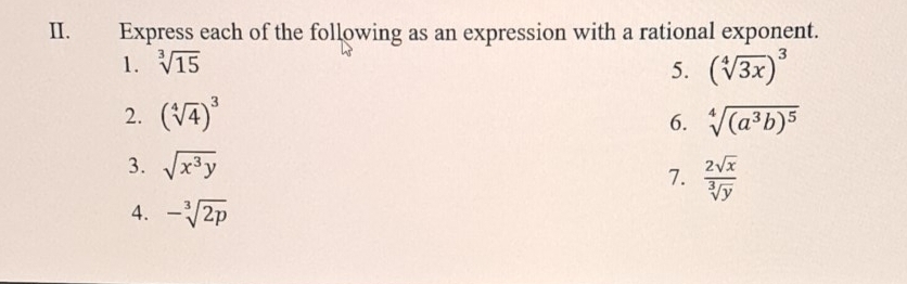 Express each of the following as an expression with a rational exponent. 
1. sqrt[3](15) 5. (sqrt[4](3x))^3
2. (sqrt[4](4))^3 sqrt[4]((a^3b)^5)
6. 
3. sqrt(x^3y)
7.  2sqrt(x)/sqrt[3](y) 
4. -sqrt[3](2p)