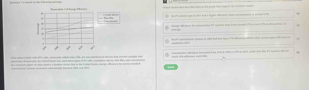is based on the following passage.
Photovoltaic Cell Energy Efficiency Which choice best describes data in the graph that support the student's claim?
Crystal silecon
No PV system type in 2015 had a higher efficiency than concentrators, at around 23%
Thin 6ilm
- Concentrasor
Energy efficiency for concentrator PV systems went from around 17% to over 23% in this period, on
average
No PV concentrator systems in 2005 had less than 17% efficiency, which other system types still had not
reached in 2015.
Solar photovoltaic cells (PV) cells, commonly called solar cells, are non-mechanical devices that convert sunlight into Concentrator efficiency increased from 14% in 1995 to 23% in 2015, while thin film PV systems did not
electricity. Historically, the United States has used three types of PV cells: crystalline silicon, thin film, and concentrator reach 14% efficiency until 2005.
In a research paper on solar power, a student claims that in the United States, energy efficiency for newly installed
concentrator systems increased substantially between 2005 and 2015. Submit