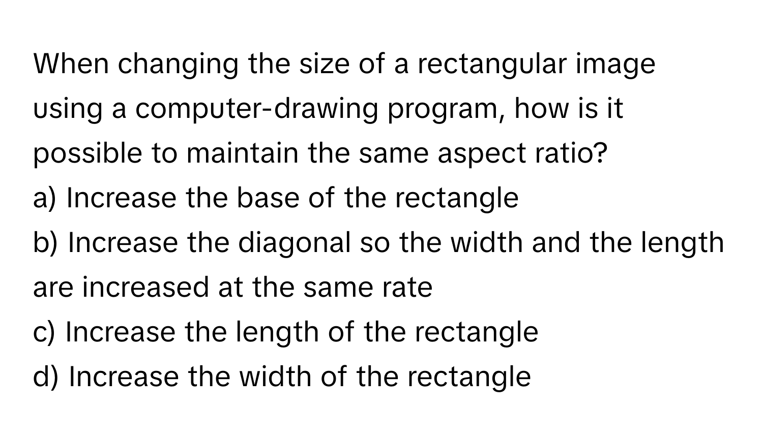 When changing the size of a rectangular image using a computer-drawing program, how is it possible to maintain the same aspect ratio?
a) Increase the base of the rectangle
b) Increase the diagonal so the width and the length are increased at the same rate
c) Increase the length of the rectangle
d) Increase the width of the rectangle