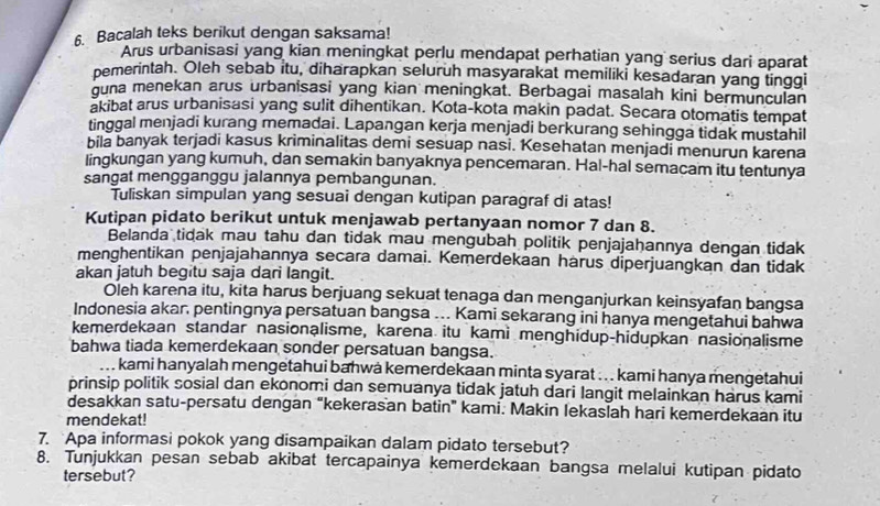 Bacalah teks berikut dengan saksama!
Arus urbanisasi yang kian meningkat perlu mendapat perhatian yang serius dari aparat
pemerintah. Oleh sebab itu, diharapkan seluruh masyarakat memiliki kesadaran yang tinggi
guna menekan arus urbanisasi yang kian meningkat. Berbagai masalah kini bermunculan
akibat arus urbanisasi yang sulit dihentikan. Kota-kota makin padat. Secara otomatis tempat
tinggal menjadi kurang memadai. Lapangan kerja menjadi berkurang sehingga tidak mustahil
bila banyak terjadi kasus kriminalitas demi sesuap nasi. Kesehatan menjadi menurun karena
lingkungan yang kumuh, dan semakin banyaknya pencemaran. Hal-hal semacam itu tentunya
sangat mengganggu jalannya pembangunan.
Tuliskan simpulan yang sesuai dengan kutipan paragraf di atas!
Kutipan pidato berikut untuk menjawab pertanyaan nomor 7 dan 8.
Belanda tidak mau tahu dan tidak mau mengubah politik penjajahannya dengan tidak
menghentikan penjajahannya secara damai. Kemerdekaan harus diperjuangkan dan tidak
akan jatuh begitu saja dari langit.
Oleh karena itu, kita harus berjuang sekuat tenaga dan menganjurkan keinsyafan bangsa
Indonesia akar. pentingnya persatuan bangsa ... Kami sekarang ini hanya mengetahui bahwa
kemerdekaan standar nasionalisme, karena itu kami menghidup-hidupkan nasionalisme
bahwa tiada kemerdekaan sonder persatuan bangsa.
kami hanyalah mengetahui bahwa kemerdekaan minta syarat . . . kami hanya mengetahui
prinsip politik sosial dan ekonomi dan semuanya tidak jatuh dari langit melainkan harus kami
desakkan satu-persatu dengan “kekerasan batin” kami. Makin lekaslah hari kemerdekaan itu
mendekat!
7. Apa informasi pokok yang disampaikan dalam pidato tersebut?
8. Tunjukkan pesan sebab akibat tercapainya kemerdekaan bangsa melalui kutipan pidato
tersebut?