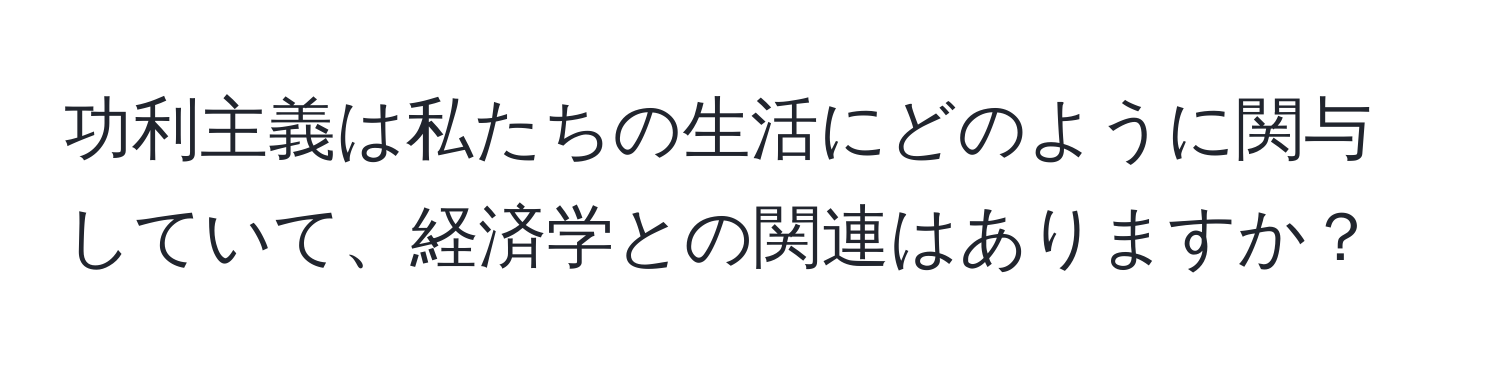 功利主義は私たちの生活にどのように関与していて、経済学との関連はありますか？