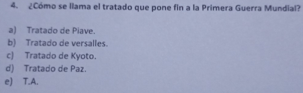 ¿Cómo se llama el tratado que pone fin a la Primera Guerra Mundial?
a) Tratado de Piave.
b) Tratado de versalles.
c) Tratado de Kyoto.
d) Tratado de Paz.
e) T.A.