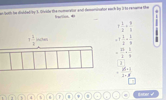 an both be divided by 3. Divide the numerator and denominator each by 3 to rename the
fraction.
7 1/2 /  9/1 
=7 1/2 ·  1/9 
= 15/2 ·  1/9 
2
= 15· 1/2·  
1 2 3 4 5 6 7 8 9 0   Enter