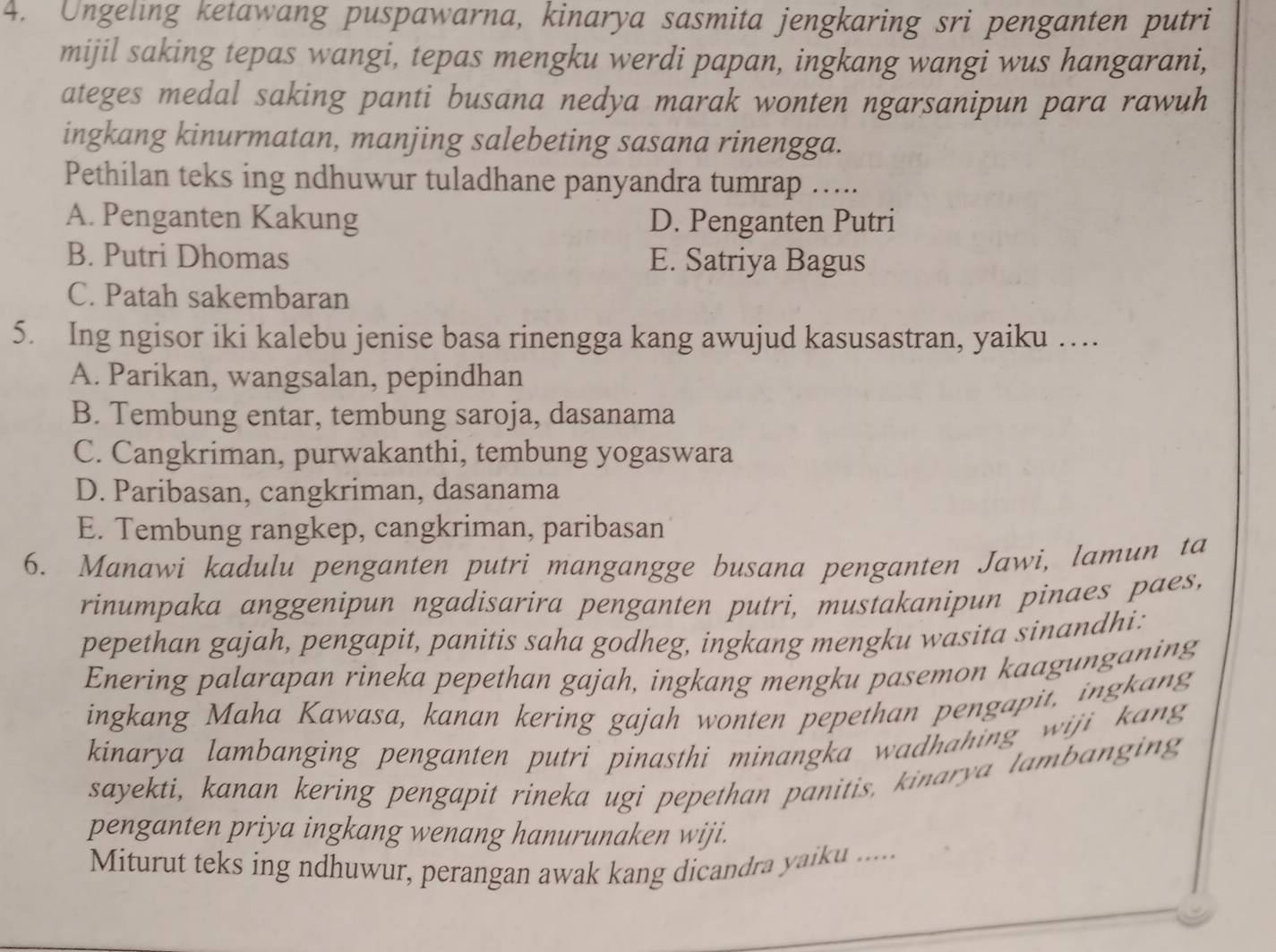 Ungeling ketawang puspawarna, kinarya sasmita jengkaring sri penganten putri
mijil saking tepas wangi, tepas mengku werdi papan, ingkang wangi wus hangarani,
ateges medal saking panti busana nedya marak wonten ngarsanipun para rawuh
ingkang kinurmatan, manjing salebeting sasana rinengga.
Pethilan teks ing ndhuwur tuladhane panyandra tumrap .....
A. Penganten Kakung D. Penganten Putri
B. Putri Dhomas E. Satriya Bagus
C. Patah sakembaran
5. Ing ngisor iki kalebu jenise basa rinengga kang awujud kasusastran, yaiku …
A. Parikan, wangsalan, pepindhan
B. Tembung entar, tembung saroja, dasanama
C. Cangkriman, purwakanthi, tembung yogaswara
D. Paribasan, cangkriman, dasanama
E. Tembung rangkep, cangkriman, paribasan
6. Manawi kadulu penganten putri mangangge busana penganten Jawi, lamun ta
rinumpaka anggenipun ngadisarira penganten putri, mustakanipun pinaes paes,
pepethan gajah, pengapit, panitis saha godheg, ingkang mengku wasita sinandhi:
Enering palarapan rineka pepethan gajah, ingkang mengku pasemon kaagunganing
ingkang Maha Kawasa, kanan kering gajah wonten pepethan pengapit, ingkang
kinarya lambanging penganten putri pinasthi minangka wadhahing wiji kang 
sayekti, kanan kering pengapit rineka ugi pepethan panitis, kinarya lambanging
penganten priya ingkang wenang hanurunaken wiji.
Miturut teks ing ndhuwur, perangan awak kang dicandra yaiku .....