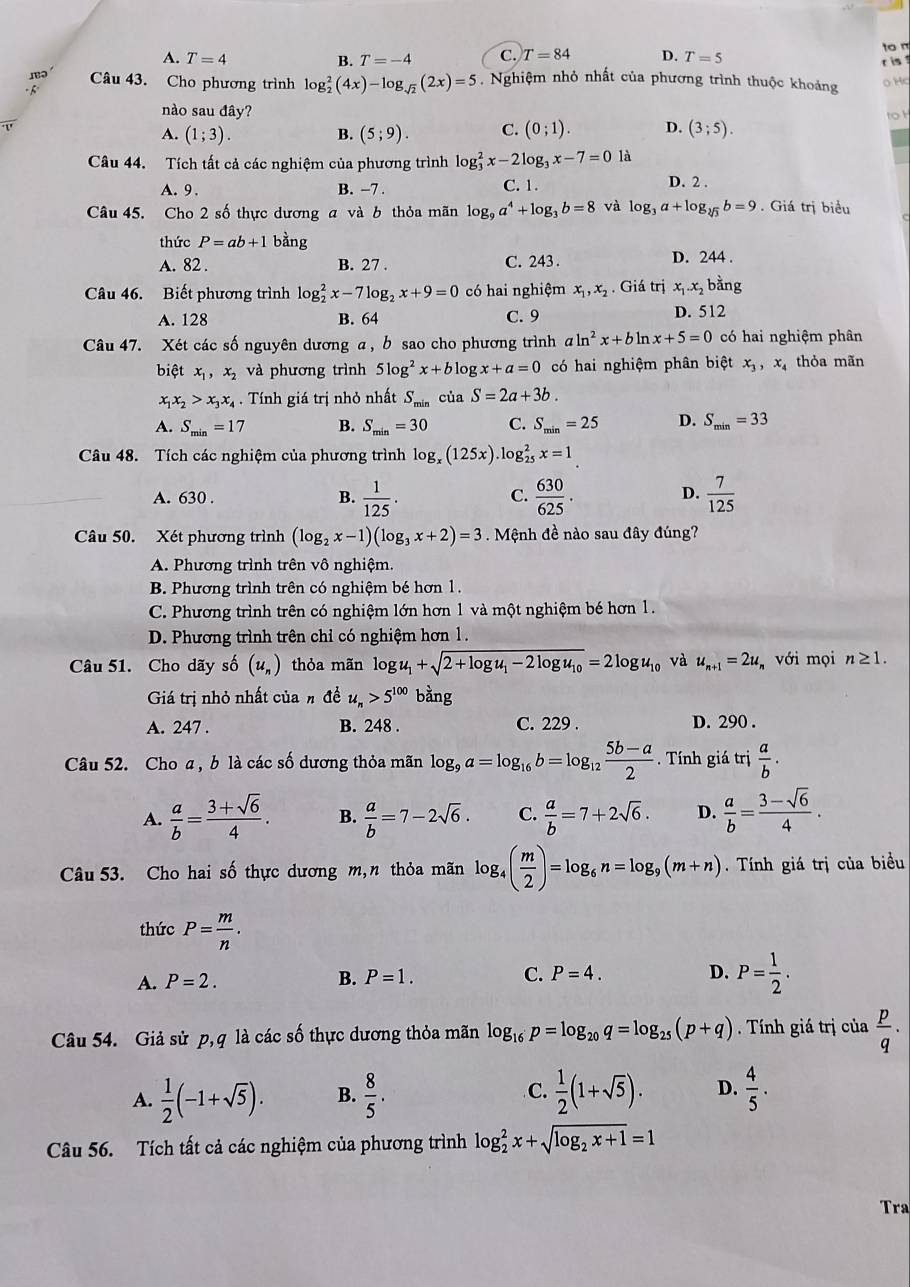 A. T=4 B. T=-4 C. T=84 D. T=5
to m
Câu 43. Cho phương trình log _2^(2(4x)-log _sqrt(2))(2x)=5. Nghiệm nhỏ nhất của phương trình thuộc khoảng r is 
o Hc
h
nào sau đây? toh
A. (1;3). B. (5;9). C. (0;1). D. (3;5).
Câu 44. Tích tất cả các nghiệm của phương trình log _3^(2x-2log _3)x-7=0 là
A. 9. B. −7 . C. 1.
D. 2 .
Câu 45. Cho 2 số thực dương a và b thỏa mãn log _9a^4+log _3b=8 và log _3a+log _sqrt[3](3)b=9. Giá trị biểu
thức P=ab+1 bằng
A. 82 . B. 27 . C. 243 . D. 244 .
Câu 46. Biết phương trình log _2^(2x-7log _2)x+9=0 có hai nghiệm x_1,x_2. Giá trị x_1.x_2 bằng
A. 128 B. 64 C. 9 D. 512
Câu 47. Xét các số nguyên dương a, b sao cho phương trình aln^2x+bln x+5=0 có hai nghiệm phân
biệt x_1,x_2 và phương trình 5log^2x+blog x+a=0 có hai nghiệm phân biệt x_3,x_4 thỏa mãn
x_1x_2>x_3x_4. Tính giá trị nhỏ nhất S_min của S=2a+3b.
A. S_min=17 B. S_min=30 C. S_min=25 D. S_min=33
Câu 48. Tích các nghiệm của phương trình log _x(125x).log _(25)^2x=1
A. 630 . B.  1/125 .  630/625 .  7/125 
C.
D.
Câu 50. Xét phương trình (log _2x-1)(log _3x+2)=3 Mệnh đề nào sau đây đúng?
A. Phương trình trên vô nghiệm.
B. Phương trình trên có nghiệm bé hơn 1.
C. Phương trình trên có nghiệm lớn hơn 1 và một nghiệm bé hơn 1.
D. Phương trình trên chỉ có nghiệm hơn 1.
Câu 51. Cho dãy số (u_n) thỏa mãn log u_1+sqrt(2+log u_1)-2log u_10=2log u_10 và u_n+1=2u với mọi n≥ 1.
Giá trị nhỏ nhất của h đề u_n>5^(100) bằng
A. 247 . B. 248 . C. 229 . D. 290 .
Câu 52. Cho a , b là các số dương thỏa mãn log _9a=log _16b=log _12 (5b-a)/2 .  Tính giá trị  a/b .
A.  a/b = (3+sqrt(6))/4 . B.  a/b =7-2sqrt(6). C.  a/b =7+2sqrt(6). D.  a/b = (3-sqrt(6))/4 .
Câu 53. Cho hai số thực dương m,n thỏa mãn log _4( m/2 )=log _6n=log _9(m+n). Tính giá trị của biểu
thức P= m/n .
A. P=2. B. P=1. C. P=4. D. P= 1/2 .
Câu 54. Giả sử p,q là các số thực dương thỏa mãn log _16p=log _20q=log _25(p+q) Tính giá trị của  p/q ·
A.  1/2 (-1+sqrt(5)). B.  8/5 . C.  1/2 (1+sqrt(5)). D.  4/5 .
Câu 56. Tích tất cả các nghiệm của phương trình log _2^(2x+sqrt(log _2)x+1)=1
Tra