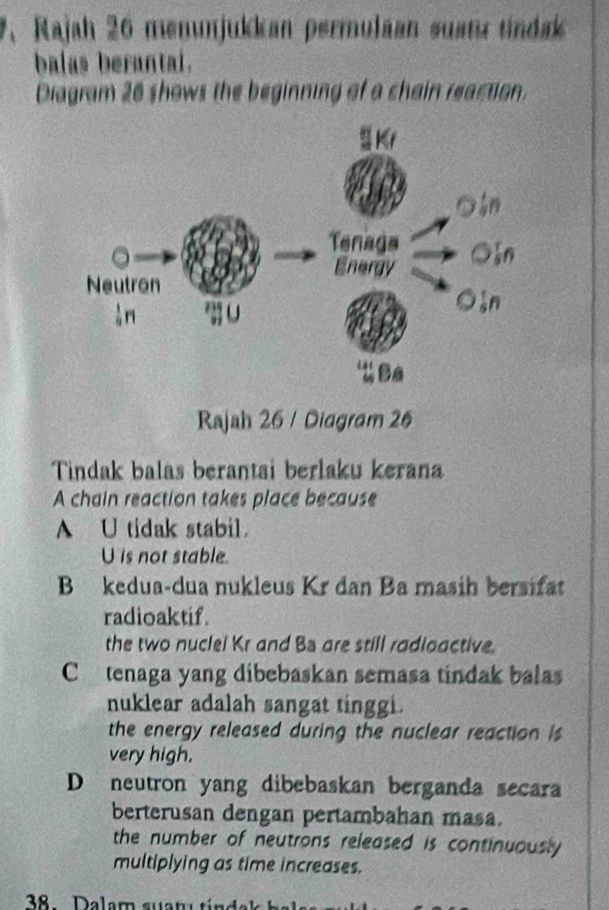 Rajah 26 memunjukkan permuláan suatz tindak
balas berantal.
Diagram 26 shows the beginning of a chain reaction.
Rajah 26 / Diagram 26
Tindak balas berantai berlaku kerana
A chain reaction takes place because
A U tidak stabil.
U is not stable.
B kedua-dua nukleus Kr dan Ba masih bersifat
radioaktif.
the two nuclel Kr and Ba are still radioactive.
Ctenaga yang dibebaskan semasa tindak balas
nuklear adalah sangat tinggi.
the energy released during the nuclear reaction is
very high.
D neutron yang dibebaskan berganda secara
berterusan dengan pertambahan masa.
the number of neutrons released is continuously .
multiplying as time increases.
38 Dalam suatu tin da k h