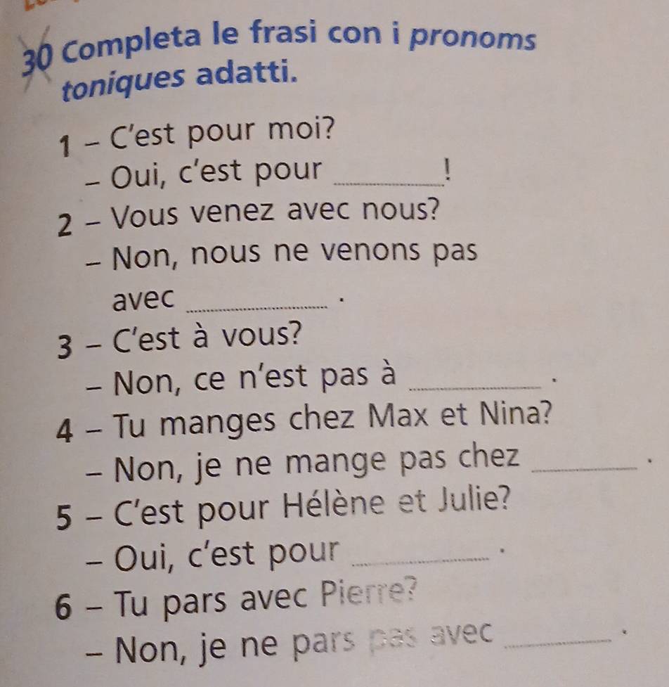 Completa le frasi con i pronoms 
toniques adatti. 
1 - C'est pour moi? 
- Oui, c’est pour_ 
2 - Vous venez avec nous? 
- Non, nous ne venons pas 
avec_ 
. 
3 - C'est à vous? 
- Non, ce n'est pas à_ 
、 
4 - Tu manges chez Max et Nina? 
- Non, je ne mange pas chez_ 
. 
5 - C'est pour Hélène et Julie? 
- Oui, c’est pour_ 
. 
6 - Tu pars avec Pierre? 
- Non, je ne pars pas avec_ 
.