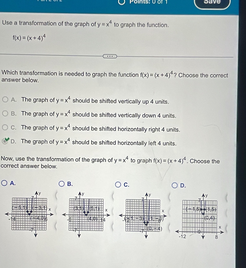 Points: 0 or 1 Save
Use a transformation of the graph of y=x^4 to graph the function.
f(x)=(x+4)^4
Which transformation is needed to graph the function f(x)=(x+4)^4 ? Choose the correct
answer below.
A. The graph of y=x^4 should be shifted vertically up 4 units.
B. The graph of y=x^4 should be shifted vertically down 4 units.
C. The graph of y=x^4 should be shifted horizontally right 4 units.
D. The graph of y=x^4 should be shifted horizontally left 4 units.
Now, use the transformation of the graph of y=x^4 to graph f(x)=(x+4)^4. Choose the
correct answer below.
A.
B.
C.
D.