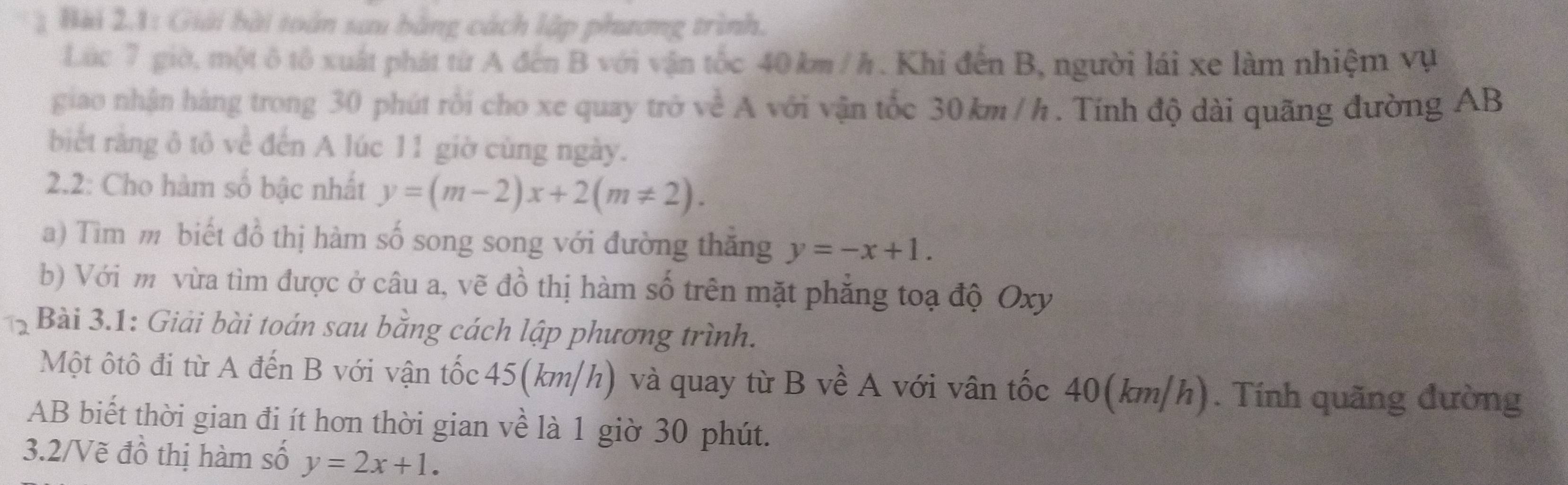 Bài 2.1: Giải bài toàn sưu bằng cách lập phương trình.
Lúc 7 giờ, một ô tô xuất phát từ A đến B với vận tốc 40 km / h. Khi đến B, người lái xe làm nhiệm vụ
giao nhận hàng trong 30 phút rồi cho xe quay trở về A với vận tốc 30 km / h. Tính độ dài quãng đường AB
biết rằng ô tô về đến A lúc 11 giờ cùng ngày.
2.2: Cho hàm số bậc nhất y=(m-2)x+2(m!= 2). 
a) Tìm m biết đồ thị hàm số song song với đường thắng y=-x+1. 
b) Với m vừa tìm được ở câu a, vẽ đồ thị hàm số trên mặt phẳng toạ độ Oxy
Bài 3.1: Giải bài toán sau bằng cách lập phương trình.
Một ôtô đi từ A đến B với vận tốc 45(km/h) và quay từ B về A với vân tốc 40(km/h). Tính quãng đường
AB biết thời gian đi ít hơn thời gian về là 1 giờ 30 phút.
3.2/Vẽ đồ thị hàm số y=2x+1.