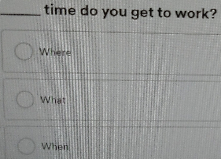 time do you get to work? 
Where 
What 
When