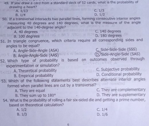 If you draw a card from a standard deck of 52 cards, what is the probability of
drawing a heart?
A. 1/13 C. 1/3
B. 1/4 D. 1/2
50. If a transversal intersects two parallel lines, forming consecutive interior angles
measuring 40 degrees and 140 degrees, what is the measure of the angle
adjacent to the 140-degree angle?
A. 40 degrees C. 140 degrees
B. 100 degrees D. 180 degrees
51. In triangle congruence, which criteria require all corresponding sides and
angles to be equal?
A. Angle-Side-Angle (ASA) C. Side-Side-Side (SSS)
B. Angle-Angle-Side (AAS) D Side-Angle-Side (SAS)
52. Which type of probability is based on outcomes observed through
experimentation or simulation?
A. Theoretical probability C. Subjective probability
B. Empirical probability D. Conditional probability
53. Which of the following statements best describes alternate interior angles
formed when parallel lines are cut by a transversal?
A. They are equal C. They are complementary
B. They sum up to 180° D. They are supplementary
54. What is the probability of rolling a fair six-sided die and getting a prime number,
based on theoretical calculation?
A. 1/2 C. 1/4
B. 1/3 D. 1/6
6
