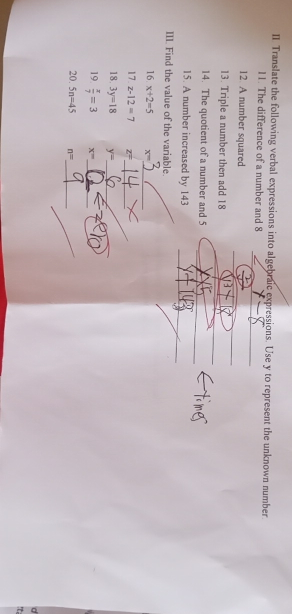 II Translate the following verbal expressions into algebraic expressions. Use y to represent the unknown number. 
11. The difference of a number and 8
_ 
12. A number squared 
13. Triple a number then add 18
_ 
14. The quotient of a number and 5 _ 
_ 
15. A number increased by 143
_ 
III. Find the value of the variable. 
_ 
16. x+2=5 x=
_ 
17. z-12=7 z=
18. 3y=18 y= _ 
_ 
19.  x/7 =3 x= _ 
_ 
_ 
20. 5n=45 n=
It