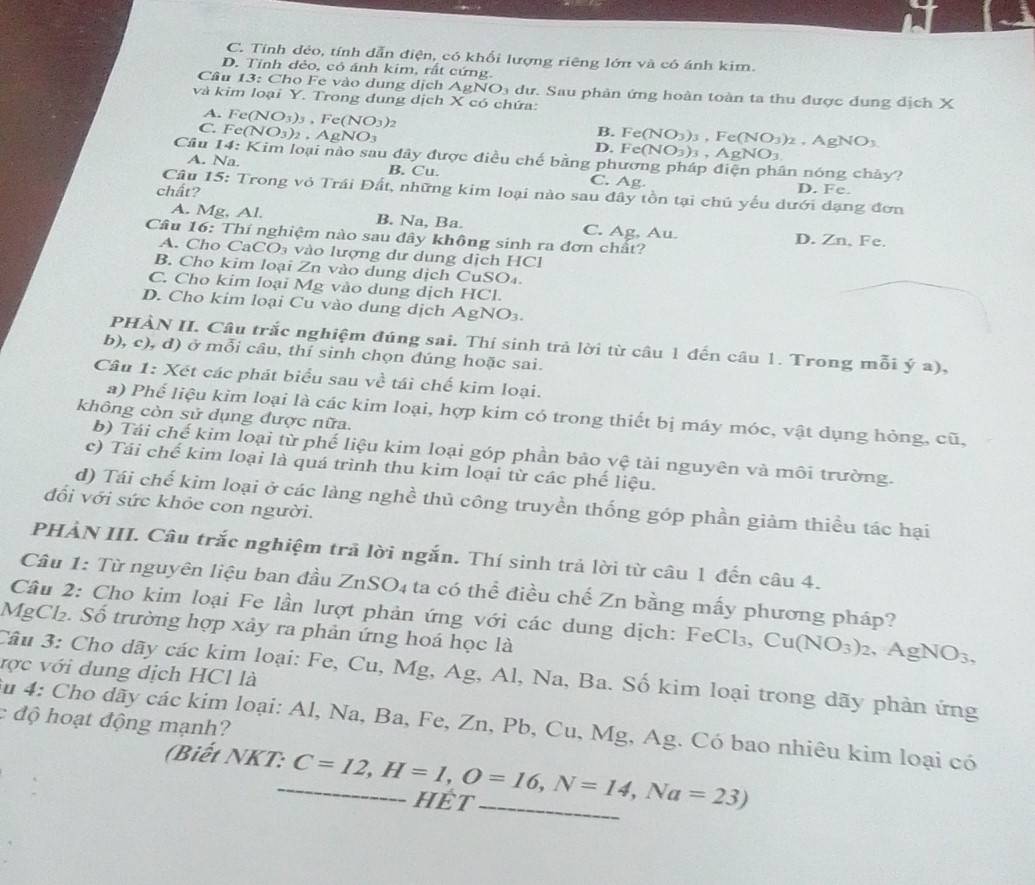 C. Tính dẻo, tính dẫn điện, có khổi lượng riêng lớn và có ánh kim.
D. Tỉnh đẻo, có ánh kim, rất cứng.
Câu 13: Cho Fe vào dung dịch  g NO_3 dư. Sau phản ứng hoàn toàn ta thu được dung dịch X
và kim loại Y. Trong dung dịch X có chứa:
A. Fe(NO_3)_3,Fe(NO_3)_2
B. F e(NO_3)_3. Fe(NO_3)_2
C. Fe(NO_3)_2,AgNO_3 . gl NO
D. Fe(NO_3)_3,AgNO_3
Câu 14: Kim loại nào sau đây được điều chế bằng phương pháp điện phân nóng chảy?
A. Na. B. Cu. C. Ag D. Fe.
chất?
Câu 15: Trong vỏ Trái Đất, những kim loại nào sau đây tồn tại chủ yếu dưới dạng đơn
A. Mg, Al. B. Na, Ba. C. Ag, Au. D. Zn, Fe.
Câu 16: Thí nghiệm nào sau dây không sinh ra đơn chất?
A. Cho CaCO₃ vào lượng dư dung dịch HCl
B. Cho kim loại Zn vào dung dịch CuSO₄
C. Cho kim loại Mg vào dung dịch HCl.
D. Cho kim loại Cu vào dung dịch AgNO₃.
PHÀN II. Câu trắc nghiệm đúng sai. Thí sinh trả lời từ câu 1 đến câu 1. Trong mỗi ý a),
b), c), d) ở mỗi câu, thí sinh chọn dúng hoặc sai.
Câu 1: Xét các phát biểu sau về tái chế kim loại.
a) Phế liệu kim loại là các kim loại, hợp kim có trong thiết bị máy móc, vật dụng hỏng, cũ,
không còn sử dụng được nữa.
b) Tái chế kim loại từ phế liệu kim loại góp phần bảo vệ tài nguyên và môi trường.
c) Tái chế kim loại là quá trình thu kim loại từ các phế liệu.
d) Tái chế kim loại ở các làng nghề thủ công truyền thống góp phần giảm thiều tác hại
đổi với sức khỏe con người.
PHẢN III. Câu trắc nghiệm trã lời ngắn. Thí sinh trả lời từ câu 1 đến câu 4.
Câu 1: Từ nguyên liệu ban đầu ZnSO₄ ta có thể điều chế Zn bằng mấy phương pháp?
Câu 2: Cho kim loại Fe lần lượt phản ứng với các dung dịch: FeCl₃, Cu(NO_3)_2 AgNO_3,
MgCl₂. Số trường hợp xảy ra phản ứng hoá học là
vợc với dung dịch HCl là Câu 3: Cho dãy các kim loại: Fe, Cu, Mg, Ag, Al, Na, Ba. Số kim loại trong dãy phản ứng
: độ hoạt động mạnh?
Su 4: Cho dãy các kim loại: Al, Na, Ba, Fe, Zn, Pb, Cu, Mg, Ag. Có bao nhiêu kim loại có
(Biết NKT:_ C=12,H=1,O=16,N=14,Na=23) hÉt_