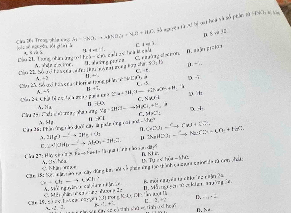 Trong phản ứng: Al+HNO,to Al(NO_3)_3+N_2O+H_2O. Số nguyên tứ Al bị oxi hoá và số phân tứ
HNO_3 bị khử
D. 8 và 30.
(các số nguyên, tối giản) là
C. 4 và 3.
A. 8 và 6, B. 4 và 15.
C. nhường electron. D. nhận proton.
Câu 21. Trong phản ứng oxi hoá - khử, chất oxi hoá là chất
A. nhận electron. B. nhường proton.
Câu 22. Số oxi hóa của sulfur (lưu huỳnh) trong hợp chất SO_2 là
D. +1.
A. +2. B. +4. C. +6.
Câu 23. Số oxi hóa của chlorine trong phân tử NaClO_3la
A. +5. B. +7. C. -5. D. -7.
là
Câu 24. Chất bị oxi hóa trong phản ứng 2Na+2H_2Oto 2NaOH+H_2 NaO H. D. H_2.
C.
A. Na.
B. H_2O. là
Câu 25: Chất khử trong phản ứng Mg+2HClto MgCl_2+H_2 C. MgCl_2.
D. H_2.
A. Mg. B. HCl.
Câu 26: Phản ứng nào dưới đây là phản ứng oxi hoá - khử? CaCO_3xrightarrow I°CaO+CO_2.
2HgOxrightarrow e°2Hg+O_2.
B. 2NaHCO_3xrightarrow I°Na_2CO_3+CO_2+H_2O.
A. 2Al(OH)_3xrightarrow ()Al_2O_3+3H_2O.
D.
C.
Câu 27: Hãy cho biết Fe → Fe+ le là quá trình nào sau đây?
A. Oxi hóa. B. Khử.
D. Tự oxi hóa - khứ.
Câu 28: Kết luận nào sau đây đúng khi nói về phản ứng tạo thành calcium chloride từ đơn chất:
C. Nhận proton.
Ca+Cl_2to CaCl_2 ?
A. Mỗi nguyên tử calcium nhận 2e. B. mỗi nguyên tử chlorine nhận 2e.
C. Mỗi phân tử chlorine nhường 2e D. Mỗi nguyên tử calcium nhường 2e.
Câu 29. Số oxi hóa của oxygen (O) trong K_2O,OF_2 lần lượt là
A. -2, -2. B. -1, +2. C. -2, +2. D. -1, - 2.
L ion no sau đây có cả tính khử và tính oxi hoá?
D. Na.