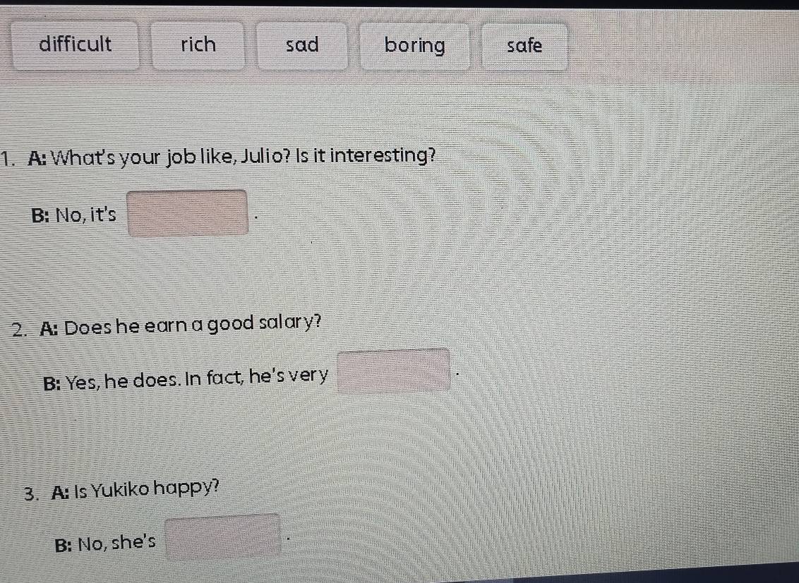 difficult rich sad boring safe
1. A: What's your job like, Julio? Is it interesting?
B: No, it's
2. A: Does he earn a good salary?
B: Yes, he does. In fact, he's very =□
3. A: Is Yukiko happy?
B: No, she's