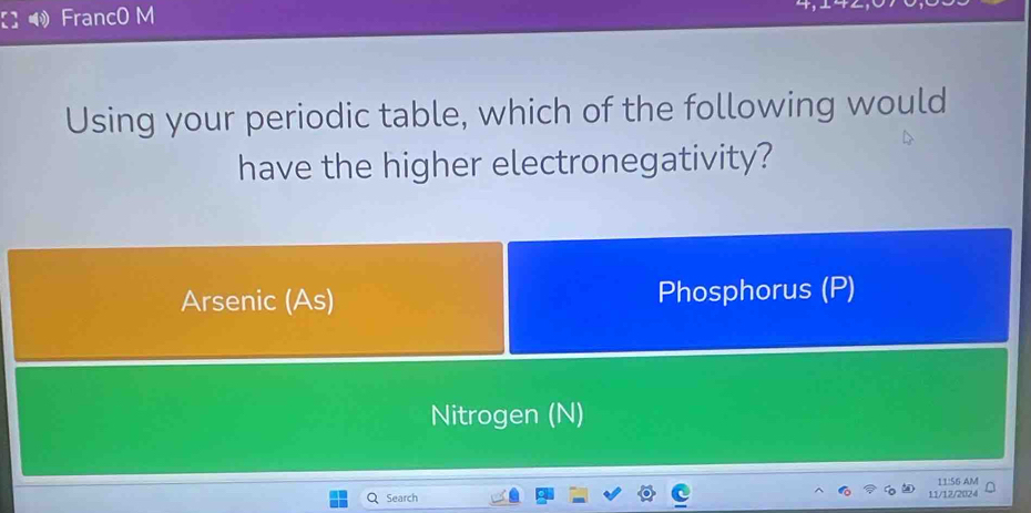 FrancO M
Using your periodic table, which of the following would
have the higher electronegativity?
Arsenic (As) Phosphorus (P)
Nitrogen (N)
11:56 AM
Search 11/12/2024