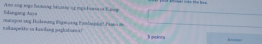 your answer into the box. 
Ano ang mga hamong hinarap ng mga bansa sa Timog- 
Silangang Asya 
matapos ang Ikalawang Digmaang Pandaigdig? Paano ito 
nakaapekto sa kanilang pagkabansa? 
5 points Answer