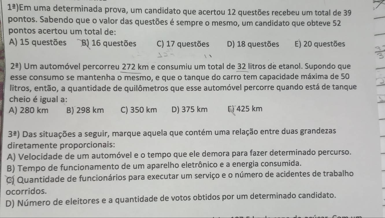 1^(_ a)) Em uma determinada prova, um candidato que acertou 12 questões recebeu um total de 39
pontos. Sabendo que o valor das questões é sempre o mesmo, um candidato que obteve 52
pontos acertou um total de:
A) 15 questões B) 16 questões C) 17 questões D) 18 questões E) 20 questões
2^(_ a)) Um automóvel percorreu 272 km e consumiu um total de 32 litros de etanol. Supondo que
esse consumo se mantenha o mesmo, e que o tanque do carro tem capacidade máxima de 50
litros, então, a quantidade de quilômetros que esse automóvel percorre quando está de tanque
cheio é igual a:
A) 280 km B) 298 km C) 350 km D) 375 km E 425 km
3^(_ a)) Das situações a seguir, marque aquela que contém uma relação entre duas grandezas
diretamente proporcionais:
A) Velocidade de um automóvel e o tempo que ele demora para fazer determinado percurso.
B) Tempo de funcionamento de um aparelho eletrônico e a energia consumida.
C) Quantidade de funcionários para executar um serviço e o número de acidentes de trabalho
ocorridos.
D) Número de eleitores e a quantidade de votos obtidos por um determinado candidato.