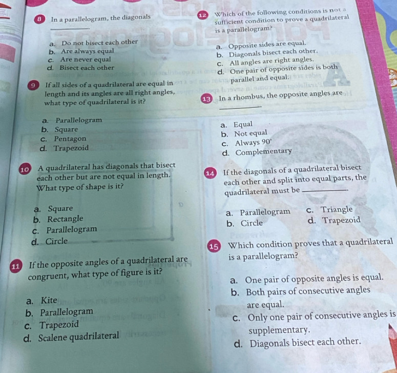 In a parallelogram, the diagonals Which of the following conditions is nota
_
sufficient condition to prove a quadrilateral
is a parallelogram?
a. Do not bisect each other
b. Are always equal a. Opposite sides are equal.
c. Are never equal b. Diagonals bisect each other.
C. All angles are right angles.
d. Bisect each other
d. One pair of opposite sides is both
9 If all sides of a quadrilateral are equal in parallel and equal.
length and its angles are all right angles,
_
what type of quadrilateral is it? 13 In a rhombus, the opposite angles are
a. Parallelogram
b. Square a. Equal
c. Pentagon b. Not equal
d. Trapezoid c. Always 90
d. Complementary
0 A quadrilateral has diagonals that bisect 14 If the diagonals of a quadrilateral bisect
each other but are not equal in length.
What type of shape is it? each other and split into equal parts, the
quadrilateral must be
a. Square
D
b. Rectangle a. Parallelogram C. Triangle
c. Parallelogram b. Circle d. Trapezoid
d. Circle
5 Which condition proves that a quadrilateral
11 If the opposite angles of a quadrilateral are is a parallelogram?
congruent, what type of figure is it?
a. One pair of opposite angles is equal.
a. Kite b. Both pairs of consecutive angles
b. Parallelogram are equal.
c. Trapezoid C. Only one pair of consecutive angles is
d. Scalene quadrilateral supplementary.
d. Diagonals bisect each other.