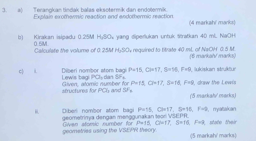 Terangkan tindak balas eksotermik dan endotermik. 
Explain exothermic reaction and endothermic reaction. 
(4 markah/ marks) 
b) Kirakan isipadu 0.25M H_2SO_4 yang diperlukan untuk titratkan 40 mL NaOH
0.5M. 
Calculate the volume of 0.25M H_2SO_4 required to titrate 40 mL of NaOH 0.5 M. 
(6 markah/ marks) 
c) i. Diberi nombor atom bagi P=15, CI=17, S=16, F=9 , lukiskan struktur 
Lewis bagi PCl_3 dan SF₈. 
Given, atomic number for P=15, CI=17, S=16, F=9 , draw the Lewis 
structures for PCl_3 and SF_6. 
(5 markah/ marks) 
ii. Diberi nombor atom bagi P=15, CI=17, S=16, F=9 , nyatakan 
geometrinya dengan menggunakan teori VSEPR. 
Given atomic number for P=15, CI=17, S=16, F=9 , state their 
geometries using the VSEPR theory. 
(5 markah/ marks)