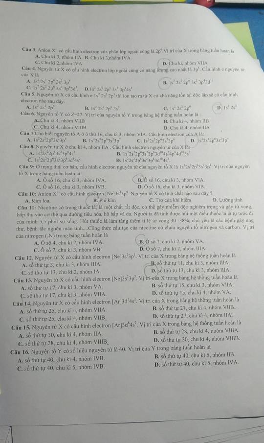 Anion X'' có cầu hình electron của phân lớp ngoài cũng là 2p^6 *Vị trí của X trong bảng tuần hoàn là
A. Chu ki 3, nhóm IIA B. Chu ki 3,nhóm IVA
C. Chu kỉ 2,nhóm IVA D. Chu ki, nhóm VIIA
Câu 4. Nguyên tử X có cầu hình electron lớp ngoài cùng có năng lượng cao nhất là 3p^4 Cầu hình c nguyên từ
của X là
A. 1s^22s^22p^43s^23p^4 1s^22s^22p^43s^23p^43d^(10)
B.
C. 1s^22s^22p^63s^23p^43d^3. D. 1s^22s^22p^43s^23p^44s^2
Câu 5. Nguyên tử X có cầu hình e 1s^22s^22p^5 thì ion tạo ra từ X có khả năng tồn tại độc lập sẽ có cầu hình
electron nào sau đây: 1s^22s^2
A. 1s^22s^22p^4 B. 1s^22s^22p^43s^3 C. 1s^22s^22p^4 D.
Câu 6, Nguyên tổ Y có Z=27. Vị trí của nguyên tổ Y trong bảng hệ thống tuần hoàn là :
A. Chu ki 4, nhóm VIIB B. Chu ki 4, nhóm IIB
C. Chu kì 4, nhóm VIIIB D. Chu kỉ 4, nhóm IIA
Cầu 7.Cho biết nguyên tổ A ở ô thứ 16, chu kì 3, nhóm VIA. Cầu hình electron của A là:
A. 1s^22s^22p^43s^23p^9 B. 1s^22s^22p^43s^23p^7 C. 1s^22s^22p^43s^23p^4 D. s^22s^22p^63s^23p^4
Cầu &. Nguyên tử X ở chu ki 4, nhóm IIA . Cầu hình electron nguyên từ của X lần
A. 1s^22s^22p^63s^23p^44s^2 B. 1s^22s^22p^63s^23p^43d^(10)4s^24p^64d^(10)5s^2
C. 1s^22s^22p^63s^23p^43d^64s^2 D. 1s^22s^22p^43s^23p^63d^(18)4s^2.
Câu 9: Ở trạng thái cơ bản, cầu hình electron nguyên tử của nguyên tổ XI△ 1s^22s^22p^43s^23p^4,VI
tổ X trong bảng tuần hoàn là trí của nguyên
A. Ô số 16, chu ki 3, nhóm IVA. B, Ô số 16, chu kì 3, nhóm V1A
C. Ô số 16, chu kỉ 3, nhóm IVB. D. Ô số 16, chu ki 3, nhóm VIB
Câu 10: Anion X^2 có cầu hình electron [Ne]3s^23p^5 *. Nguyên tổ X có tính chất nào sau đây ?
A. Kim loại B. Phi kim C. Trợ của khí hiểm D. Lưỡng tính
Câu II: Nicotine có trong thuốc là, là một chất rất độc, có thể gây nhiễm độc nghiêm trọng và gây từ vong,
hấp thụ vào cơ thể qua đường tiêu hóa, hô hấp và đa. Người ta đã tính được hút một điều thuốc là là tự tước đi
của minh 5,5 phút sự sống. Hút thuốc là làm tăng thêm tỉ lệ tử vong 30 -38%, chủ yêu là các bệnh gây ung
thư, bệnh tắc nghên mãn tính....Công thức cầu tạo của nicotine có chứa nguyên tổ nitrogen và carbon. Vị trì
của nitrogen (_7N) trong bảng tuần hoàn là
A. Osb4 , chu kì 2, nhóm IVA B, Ô số 7, chu ki 2, nhóm VA.
C. Ô số 7, chu ki 3, nhóm VB. D. Ô số 7, chu kì 2, nhóm IIIA.
Câu 12. Nguyên tử X có cầu hình electron [Ne]3s^23p^3.  Vị trí của X trong bảng hệ thông tuần hoàn là
A. số thứ tự 3, chu kì 3, nhóm IIIA. B, số thứ tự 11, chu kỉ 3, nhóm IIIA.
C, số thứ tự 13, chu ki 2, nhóm IA. D. số thứ tự 13, chu ki 3, nhóm IIIA
Câu 13. Nguyên tử X có cầu hình electron [Ne]3s^23p^3. Vị tri-của X trong bảng hệ thống tuần hoàn là
A. số thứ tự 17, chu kì 3, nhóm VA. B, số thứ tự 15, chu kì 3, nhóm VIIA.
C. số thứ tự 17, chu kỉ 3, nhóm VIIA. D. số thứ tự 15, chu kì 4, nhóm VA.
Câu 14. Nguyên tử X có cầu hình electron [Ar]3d^54s^2 Vị trí của X trong bảng hệ thống tuần hoàn là
A. số thứ tự 25, chu kĩ 4, nhóm VIIA. B. số thứ tự 27, chu kì 4, nhóm VIIB.
C. số thứ tự 25, chu ki 4, nhóm VIIB_2 D. số thứ tự 27, chu kì 4, nhóm 1IA
Cầu 15. Nguyên tử X có cầu hình electron [Ar]3d^34s^2 Vị trí của X trong bảng hệ thống tuần hoàn là
A. số thứ tự 30, chu ki 4, nhóm IIA. B. số thứ tự 28, chu kỉ 4, nhóm VIIIA.
C. số thứ tự 28, chu kì 4, nhóm VIIIB, D. số thứ tự 30, chu kì 4, nhóm VIIIB.
Câu 16. Nguyên tố Y có số hiệu nguyên tử là 40. Vị trí của Y trong bảng tuần hoàn là
A. số thứ tự 40, chu ki 4, nhóm IVB. B, số thứ tự 40, chu ki 5, nhóm IIB.
C, số thứ tự 40, chu kỉ 5, nhóm IVB. D. số thứ tự 40, chu kỉ 5, nhóm IVA.