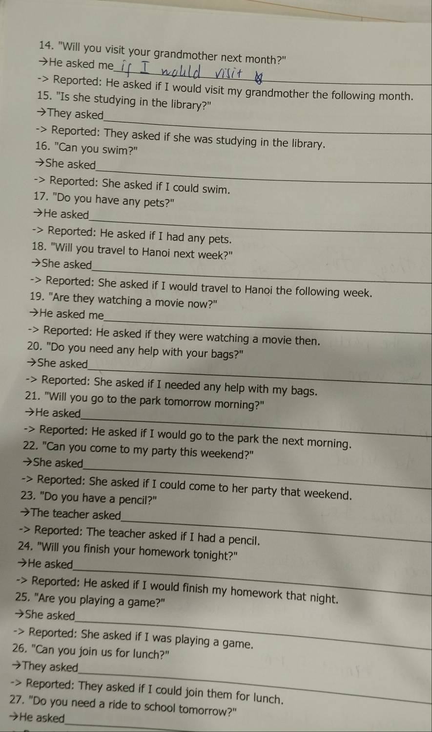 "Will you visit your grandmother next month?" 
→He asked me 
-> Reported: He asked if I would visit my grandmother the following month. 
15. "Is she studying in the library?" 
_ 
→They asked 
-> Reported: They asked if she was studying in the library. 
16. "Can you swim?" 
_ 
→She asked 
-> Reported: She asked if I could swim. 
17. "Do you have any pets?" 
_ 
→He asked 
-> Reported: He asked if I had any pets. 
18. "Will you travel to Hanoi next week?" 
_ 
→She asked 
-> Reported: She asked if I would travel to Hanoi the following week. 
19. "Are they watching a movie now?" 
_ 
→He asked me 
-> Reported: He asked if they were watching a movie then. 
20. "Do you need any help with your bags?" 
_ 
→She asked 
-> Reported: She asked if I needed any help with my bags. 
21. "Will you go to the park tomorrow morning?" 
_ 
→He asked 
-> Reported: He asked if I would go to the park the next morning. 
22. "Can you come to my party this weekend?" 
_ 
→She asked 
-> Reported: She asked if I could come to her party that weekend. 
23. "Do you have a pencil?" 
_ 
→The teacher asked 
-> Reported: The teacher asked if I had a pencil. 
24. "Will you finish your homework tonight?" 
_ 
→He asked 
-> Reported: He asked if I would finish my homework that night. 
25. "Are you playing a game?" 
_ 
→She asked 
-> Reported: She asked if I was playing a game. 
26. "Can you join us for lunch?" 
_ 
→They asked 
-> Reported: They asked if I could join them for lunch. 
27. "Do you need a ride to school tomorrow?" 
_ 
→He asked