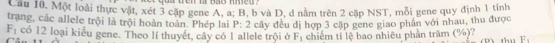 yoa den la bão mmeu ? 
Cầu 10. Một loài thực vật, xét 3 cặp gene A, a; B, b và D, d nằm trên 2 cặp NST, mỗi gene quy định 1 tính 
trang, các allele trội là trội hoàn toàn. Phép lai P : 2 cây đều dị hợp 3 cặp gene giao phần với nhau, thu được
F_1 có 12 loại kiểu gene. Theo lí thuyết, cây có 1 allele trội ở F_1 chiếm tỉ lệ bao nhiêu phần trăm (%)? thu E.