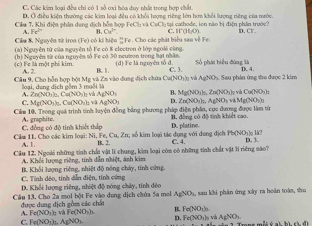 C. Các kim loại đều chỉ có 1 số oxi hóa duy nhất trong hợp chất.
D. Ở điều kiện thường các kim loại đều có khối lượng riêng lớn hơn khối lượng riêng của nước.
Câu 7. Khi điện phân dung dịch hỗn hợp FeCl_2 và CuCl_2 tại cathode, ion nào bị điện phân trước?
A. Fe^(2+) B. Cu^(2+). C. H^+(H_2O). D. Cl.
Câu 8. Nguyên tử iron (Fe) có kí hiệu _(26)^(56)Fe. Cho các phát biểu sau về Fe:
(a) Nguyên tử của nguyên tố Fe có 8 electron ở lớp ngoài cùng.
(b) Nguyên tử của nguyên tố Fe có 30 neutron trong hạt nhân.
(c) Fe là một phi kim. (d) Fe là nguyên tố d. Số phát biểu đúng là
A. 2. B. 1. C. 3. D. 4.
Câu 9. Cho hỗn hợp bột Mg và Zn vào dung dịch chứa Cu(NO_3)_2 và AgNO_3. Sau phản ứng thu được 2 kim
loại, dung dịch gồm 3 muối là
B.
A. Zn(NO_3)_2,Cu(NO_3)_2 và AgNO_3 Mg(NO_3)_2,Zn(NO_3) 02 và Cu(NO_3)_2
D.
C. Mg(NO_3)_2,Cu(NO_3)_2 và AgNO_3 Zn(NO_3)_2,AgNO_3 và Mg(NO_3)
Câu 10. Trong quá trình tinh luyện đồng bằng phương pháp điện phân, cực dương được làm từ
A. graphite. B. đồng có độ tinh khiết cao.
C. đồng có độ tinh khiết thấp D. platine.
Câu 11. Cho các kim loại: Ni, Fe, Cu, Zn; số kim loại tác dụng với dung dịch Pb(NO_3): 2 là?
A. 1. B. 2. C. 4. D. 3.
Câu 12. Ngoài những tính chất vật lí chung, kim loại còn có những tính chất vật lí riêng nào?
A. Khối lượng riêng, tính dẫn nhiệt, ánh kim
B. Khối lượng riêng, nhiệt độ nóng chảy, tính cứng.
C. Tính dèo, tính dẫn điện, tính cứng
D. Khối lượng riêng, nhiệt độ nóng chảy, tính dẻo
Câu 13. Cho 2a mol bột Fe vào dung dịch chứa 5a mol AgNO_3 3, sau khi phản ứng xảy ra hoàn toàn, thu
được dung dịch gồm các chất
A. Fe(NO_3)_2 và Fe(NO_3)_3.
B. Fe(NO_3)_3.
C. Fe(NO_3)_2 ,AgNO_3.
D. Fe(NO_3) 3 và AgNO_3.
y 2. Trong mỗi ý a), b). c). d)