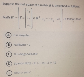 Suppose the null space of a ed as follows:
NaH(B)=beginbmatrix x_1 x_2 x_3endbmatrix ∈ R^3· x_1=-x_2-2x_3 x_3endbmatrix. It follows that
A B is singular
B Nullit (B)=2
C B is diagonalizable
DSpan (Nu ll(B))= (-1,1,0),(-2,0,1)
E Both A and C