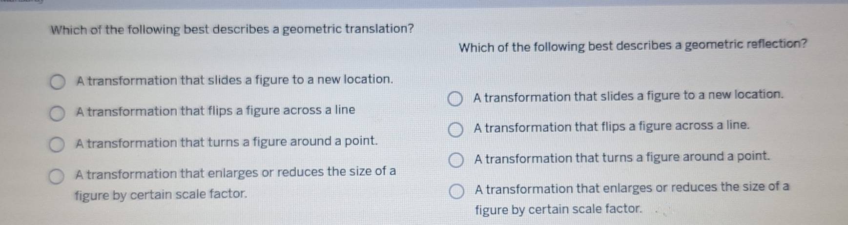 Which of the following best describes a geometric translation?
Which of the following best describes a geometric reflection?
A transformation that slides a figure to a new location.
A transformation that slides a figure to a new location.
A transformation that flips a figure across a line
A transformation that flips a figure across a line.
A transformation that turns a figure around a point.
A transformation that turns a figure around a point.
A transformation that enlarges or reduces the size of a
figure by certain scale factor. A transformation that enlarges or reduces the size of a
figure by certain scale factor.