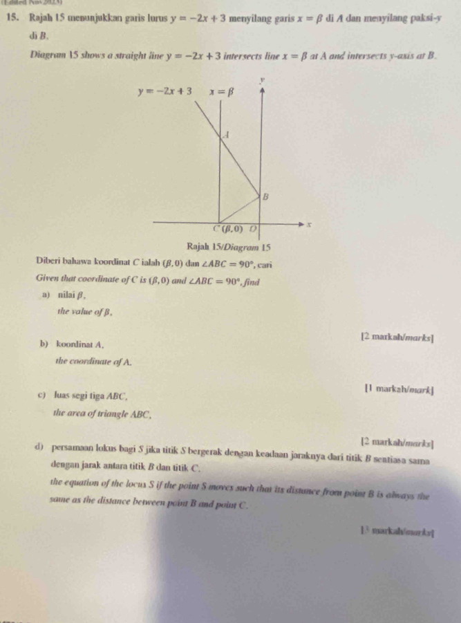 (Feded Now 2013)
15. Rajah 15 menunjukkan garis lurus y=-2x+3 menyilang garis x=beta di A dan menyilang paksi-y
dì B.
Diagram 5 shows a straight line y=-2x+3 intersects line x=beta at A and intersects y-axis at B.
Diagram 15
Diberi bahawa koordinat C ialah (beta ,0) dan ∠ ABC=90° , cari
Given that coordinate of C is (beta ,0) and ∠ ABC=90° , find
a) nîlai β,
the value of β,
[2 markəh/marks]
b) koordinat A,
the coordinate of A.
[1 markah/mark]
c) luas segi tiga ABC,
the area of triangle ABC,
[2 markah/marks]
d) persamaan lokus bagi S jika titik S bergerak dengan keadaan jaraknya dari titik 8 seatiasa sama
dengan jarak antara titik B dan titik C.
the equation of the locux S if the point S moves such that its distunce from point B is always the
same as the distance between point B and point C.
]3 markah/markv]