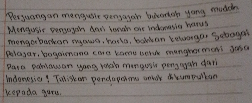 Perjuangan mengusir pensagan bukanah yong mudch. 
Mengusir persagan dari langh air indonesis harus 
mengorbankan nyawa, haria, bankan kelorga, Sebagat 
Pelayar, bagaimana cars kamu unick menghormari Jasa 
Para pahlawan yong ralgh mengusir penggan dari 
Indonesia? Tuliskan pendapalmu unlak dokumpulkan 
kepada gurs.