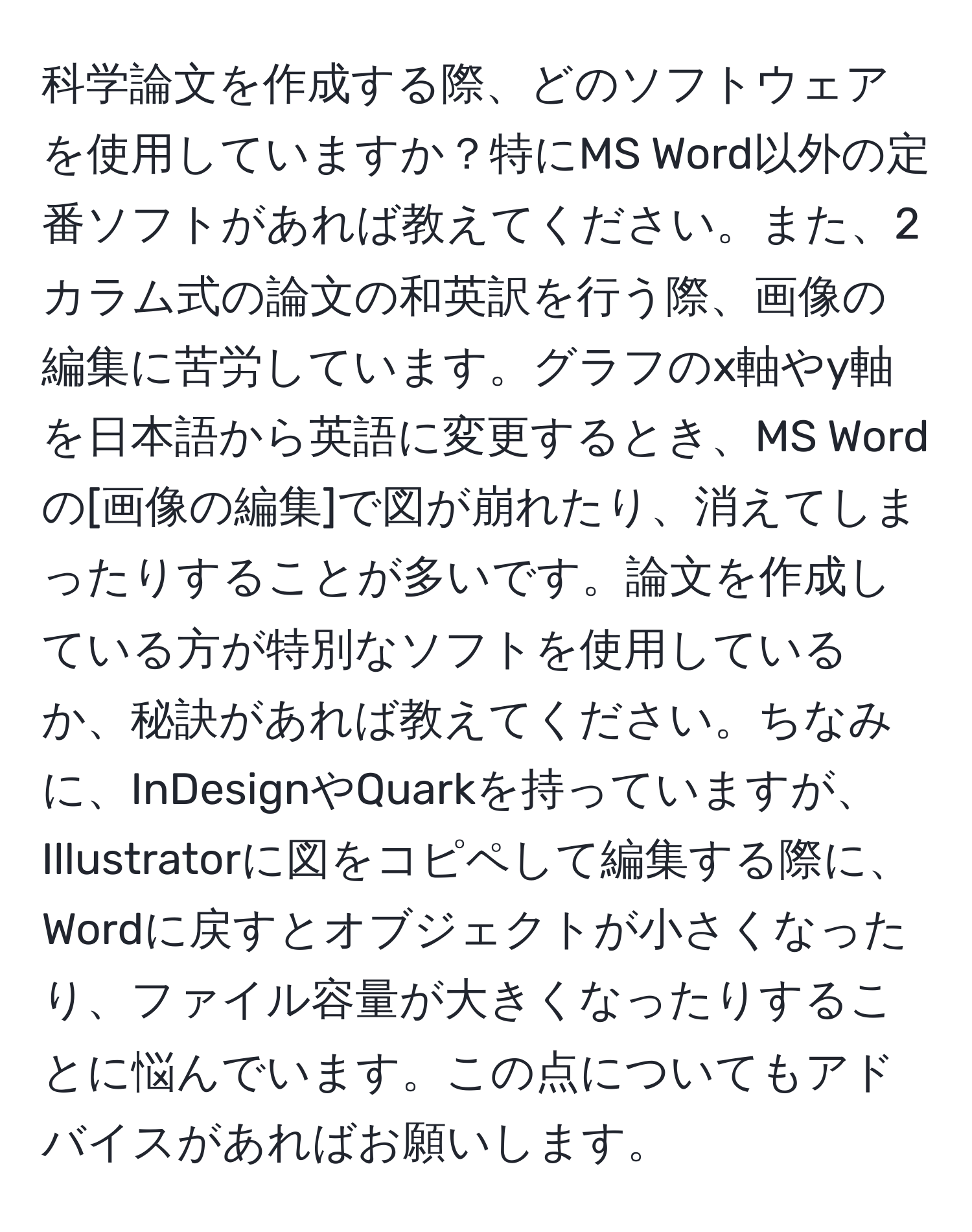 科学論文を作成する際、どのソフトウェアを使用していますか？特にMS Word以外の定番ソフトがあれば教えてください。また、2カラム式の論文の和英訳を行う際、画像の編集に苦労しています。グラフのx軸やy軸を日本語から英語に変更するとき、MS Wordの[画像の編集]で図が崩れたり、消えてしまったりすることが多いです。論文を作成している方が特別なソフトを使用しているか、秘訣があれば教えてください。ちなみに、InDesignやQuarkを持っていますが、Illustratorに図をコピペして編集する際に、Wordに戻すとオブジェクトが小さくなったり、ファイル容量が大きくなったりすることに悩んでいます。この点についてもアドバイスがあればお願いします。