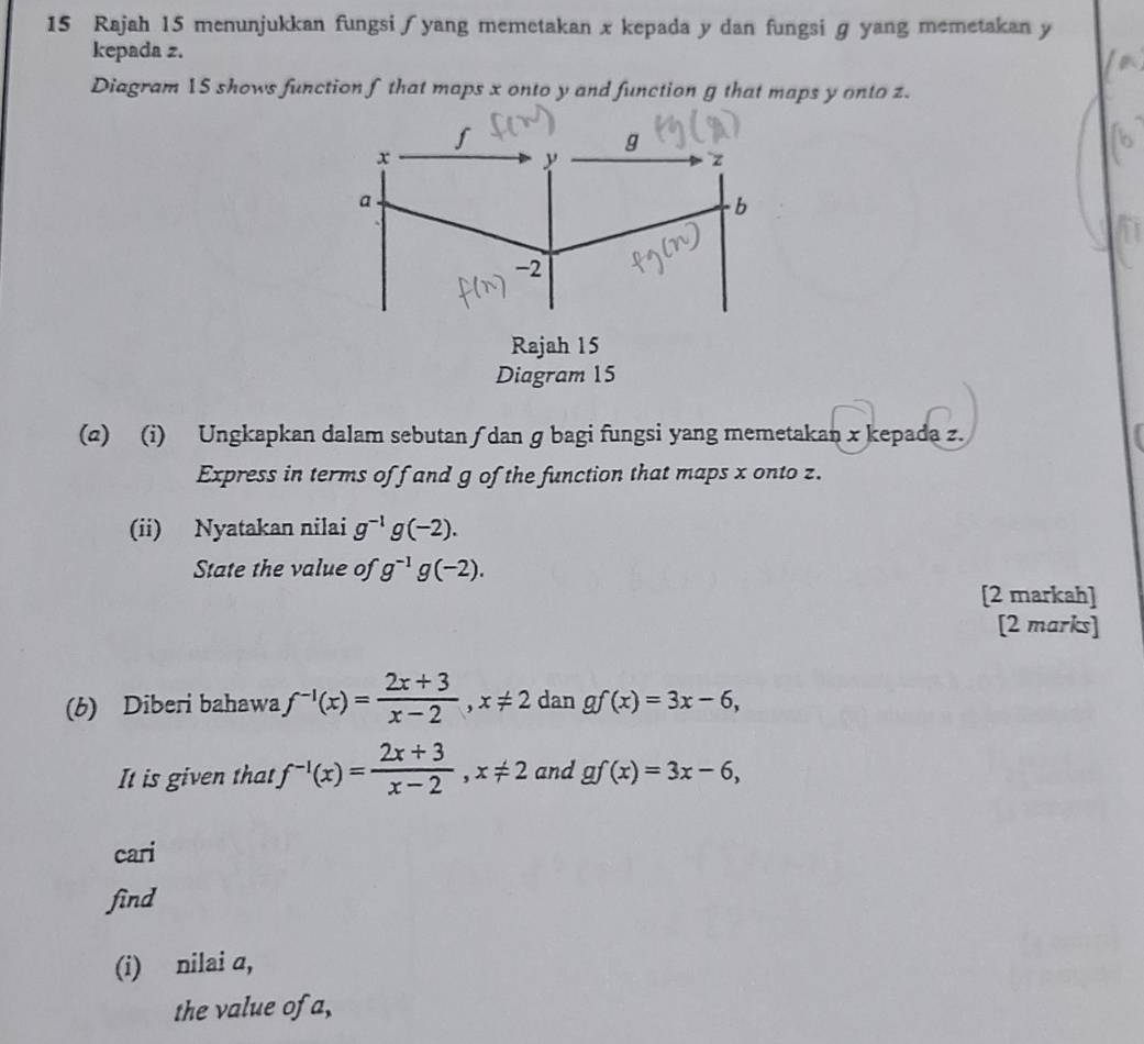 Rajah 15 menunjukkan fungsi∫yang memetakan x kepada y dan fungsi g yang memetakan y
kepada z. 
Diagram 15 shows function f that maps x onto y and function g that maps y onto z.
f
g
x
y
a 
b
-2
Rajah 15 
Diagram 15 
(2) (i) Ungkapkan dalam sebutan ∫ dan g bagi fungsi yang memetakan x kepada z. 
Express in terms of f and g of the function that maps x onto z. 
(ii) Nyatakan nilai g^(-1)g(-2). 
State the value of g^(-1)g(-2). 
[2 markah] 
[2 marks] 
(b) Diberi bahawa f^(-1)(x)= (2x+3)/x-2 , x!= 2 dan gf(x)=3x-6, 
It is given that f^(-1)(x)= (2x+3)/x-2 , x!= 2 and gf(x)=3x-6, 
cari 
find 
(i) nilai a, 
the value of a,