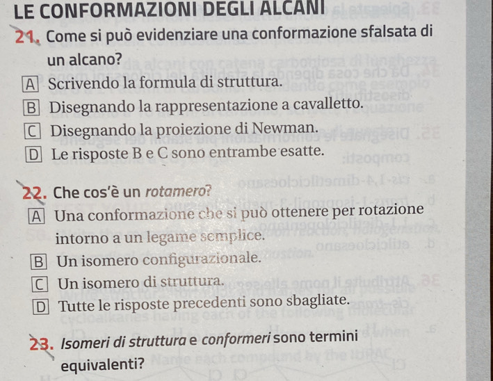 LE CONFORMAZIONI DEGLI ALCÁNI
21. Come si può evidenziare una conformazione sfalsata di
un alcano?
A Scrivendo la formula di struttura.
B Disegnando la rappresentazione a cavalletto.
C Disegnando la proiezione di Newman.
D Le risposte B e C sono entrambe esatte.
22. Che cos'è un rotamero?
A Una conformazione che si può ottenere per rotazione
intorno a un legame semplice.
B Un isomero configurazionale.
C] Un isomero di struttura.
D Tutte le risposte precedenti sono sbagliate.
23. Isomeri di struttura e conformerí sono termini
equivalenti?