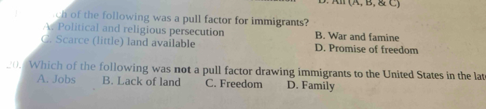 All (Ä,B, & C)
ch of the following was a pull factor for immigrants?
A. Political and religious persecution B. War and famine
C. Scarce (little) land available D. Promise of freedom
_0. Which of the following was not a pull factor drawing immigrants to the United States in the lat
A. Jobs B. Lack of land C. Freedom D. Family