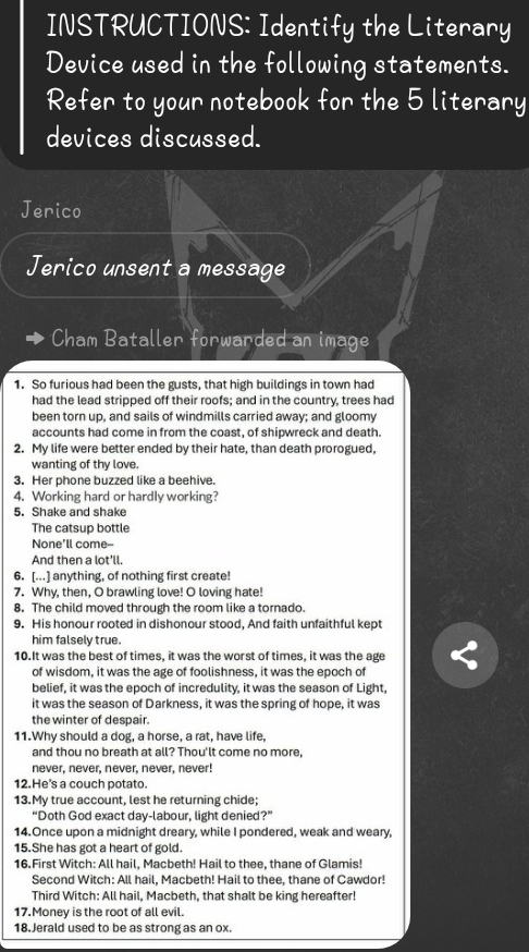 INSTRUCTIONS: Identify the Literary
Device used in the following statements.
Refer to your notebook for the 5 literary
devices discussed.
Jerico
Jerico unsent a message
Cham Bataller forwarded an image
1. So furious had been the gusts, that high buildings in town had
had the lead stripped off their roofs; and in the country, trees had
been torn up, and sails of windmills carried away; and gloomy
accounts had come in from the coast, of shipwreck and death.
2. My life were better ended by their hate, than death prorogued,
wanting of thy love.
3. Her phone buzzed like a beehive.
4. Working hard or hardly working?
5. Shake and shake
The catsup bottle
None'll come--
And then a lot'll.
6. [...] anything, of nothing first create!
7. Why, then, O brawling love! O loving hate!
8. The child moved through the room like a tornado.
9. His honour rooted in dishonour stood, And faith unfaithful kept
him falsely true.
10.It was the best of times, it was the worst of times, it was the age
of wisdom, it was the age of foolishness, it was the epoch of
belief, it was the epoch of incredulity, it was the season of Light,
it was the season of Darkness, it was the spring of hope, it was
the winter of despair.
11.Why should a dog, a horse, a rat, have life,
and thou no breath at all? Thou'lt come no more,
never, never, never, never, never!
12.He's a couch potato.
13.My true account, lest he returning chide;
“Doth God exact day-labour, light denied?”
14.Once upon a midnight dreary, while I pondered, weak and weary,
15.She has got a heart of gold.
16.First Witch: All hail, Macbeth! Hail to thee, thane of Glamis!
Second Witch: All hail, Macbeth! Hail to thee, thane of Cawdor!
Third Witch: All hail, Macbeth, that shalt be king hereafter!
17.Money is the root of all evil.
18. Jerald used to be as strong as an ox.