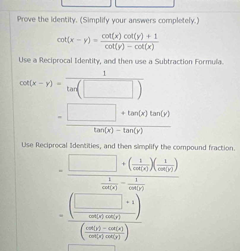 Prove the identity. (Simplify your answers completely.)
cot (x-y)= (cot (x)cot (y)+1)/cot (y)-cot (x) 
Use a Reciprocal Identity, and then use a Subtraction Formula.
cot (x-y)= 1/tan (□ ) 
= (□ +tan (x)tan (y))/tan (x)-tan (y) 
Use Reciprocal Identities, and then simplify the compound fraction.
=frac □ +( 1/cot (x) )( 1/cot (y) ) 1/cot (x) - 1/cot (y) 
=frac ( □ vee /cos ecalpha  )(circ ( (sin alpha )-cos ecalpha )/cos ecalpha )-cos (0) ( (sin alpha )-cos ecalpha )/cos ecalpha  )