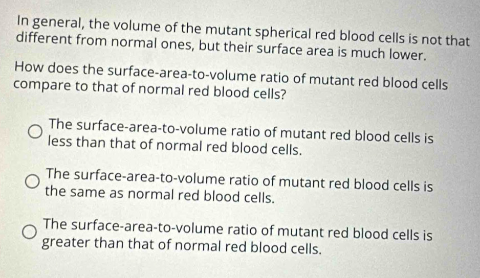 In general, the volume of the mutant spherical red blood cells is not that
different from normal ones, but their surface area is much lower.
How does the surface-area-to-volume ratio of mutant red blood cells
compare to that of normal red blood cells?
The surface-area-to-volume ratio of mutant red blood cells is
less than that of normal red blood cells.
The surface-area-to-volume ratio of mutant red blood cells is
the same as normal red blood cells.
The surface-area-to-volume ratio of mutant red blood cells is
greater than that of normal red blood cells.