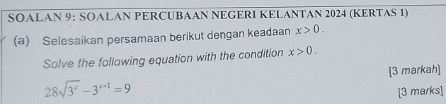 SOALAN 9: SOALAN PERCUBAAN NEGERI KELANTAN 2024 (KERTAS 1) 
(a) Selesaikan persamaan berikut dengan keadaan x>0. 
Solve the following equation with the condition x>0. 
[3 markah]
28sqrt(3^x)-3^(x+1)=9
[3 marks]