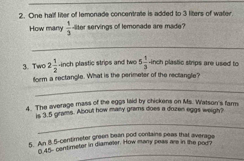 One half liter of lemonade concentrate is added to 3 liters of water, 
How many  1/3  -liter servings of lemonade are made? 
_ 
3. Two 2 1/2  -inch plastic strips and two 5 1/3 -inch plastic strips are used to 
form a rectangle. What is the perimeter of the rectangle? 
_ 
4. The average mass of the eggs laid by chickens on Ms. Watson's farm 
is 3.5 grams. About how many grams does a dozen eggs weigh? 
_ 
5. An 8.5-centimeter green bean pod contains peas that average 
_
0.45- centimeter in diameter. How many peas are in the pod?