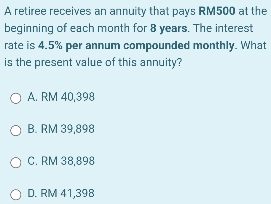 A retiree receives an annuity that pays RM500 at the
beginning of each month for 8 years. The interest
rate is 4.5% per annum compounded monthly. What
is the present value of this annuity?
A. RM 40,398
B. RM 39,898
C. RM 38,898
D. RM 41,398