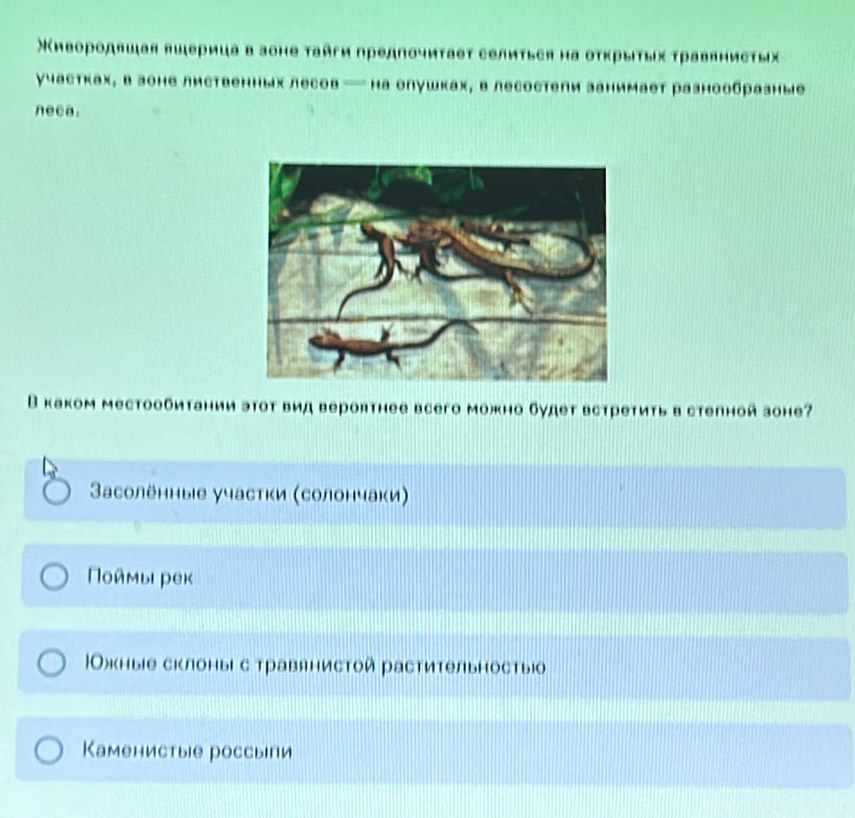 Χивородяшая яшерица в зоне τайги предπочиτаеτ селиться на оτκрыτых τравянисτых
участках, в зоне лиственных лесов — на олушках, в лесостепи занимает разнообразные
neca.
В каком местообитании эΤот вид вероятнее всего можно будет встретиτь в степной зоне?
aсолённые участки (солончаки)
Ποймы реκ
|Ожкные склоныι с травянистой растительностыо
Каменистые россыпи