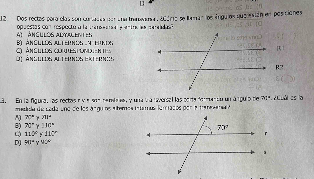 Dos rectas paralelas son cortadas por una transversal. ¿Cómo se llaman los ángulos que están en posiciones
opuestas con respecto a la transversal y entre las paralelas?
A) ÁNGULOS ADYACENTES
B) ÁNGULOS ALTERNOS INTERNOS
C) ÁNGULOS CORRESPONDIENTES
R1
D) Ángulos ALTerNOS EXternOS
R2
13. En la figura, las rectas r y s son paralelas, y una transversal las corta formando un ángulo de 70°. ¿Cuál es la
medida de cada uno de los ángulos alternos internos formados por la transversal?
A) 70° y 70°
B) 70° y 110°
C) 110° y 110°
D) 90° y 90°