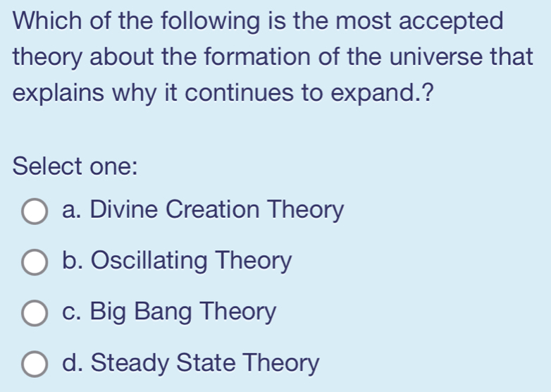 Which of the following is the most accepted
theory about the formation of the universe that
explains why it continues to expand.?
Select one:
a. Divine Creation Theory
b. Oscillating Theory
c. Big Bang Theory
d. Steady State Theory