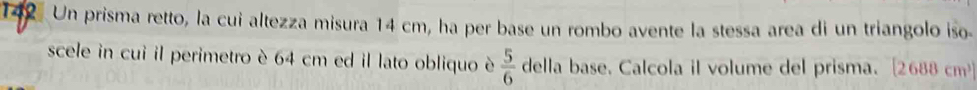 142 Un prisma retto, la cui altezza misura 14 cm, ha per base un rombo avente la stessa area di un triangolo iso. 
scele in cui il perimetro è 64 cm ed il lato obliquo è  5/6  della base. Calcola il volume del prisma. [ 2688 cm