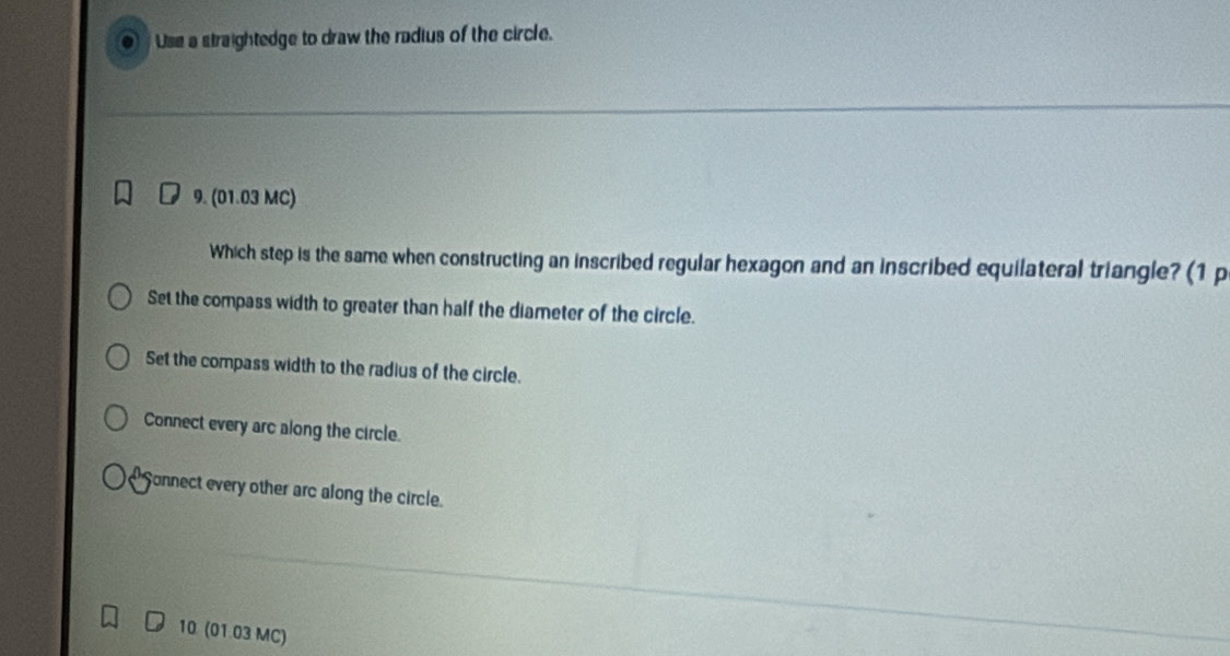 Use a straightedge to draw the radius of the circle.
9. (01.03 MC)
Which step is the same when constructing an inscribed regular hexagon and an inscribed equilateral triangle? (1 p
Set the compass width to greater than half the diameter of the circle.
Set the compass width to the radius of the circle.
Connect every arc along the circle.
Sonnect every other arc along the circle.
10 (01.03 MC)